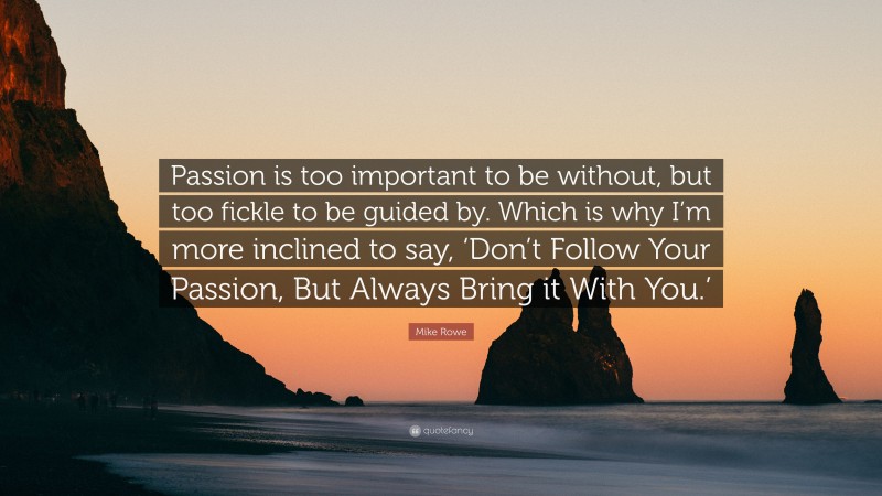 Mike Rowe Quote: “Passion is too important to be without, but too fickle to be guided by. Which is why I’m more inclined to say, ‘Don’t Follow Your Passion, But Always Bring it With You.’”