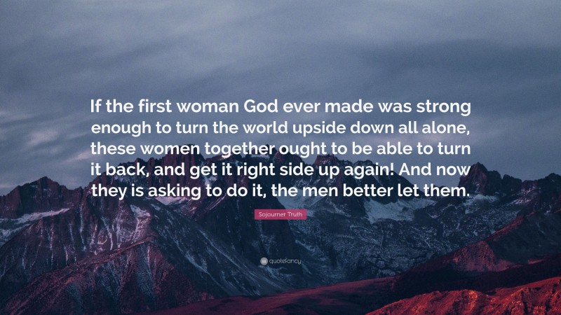 Sojourner Truth Quote: “If the first woman God ever made was strong enough to turn the world upside down all alone, these women together ought to be able to turn it back, and get it right side up again! And now they is asking to do it, the men better let them.”