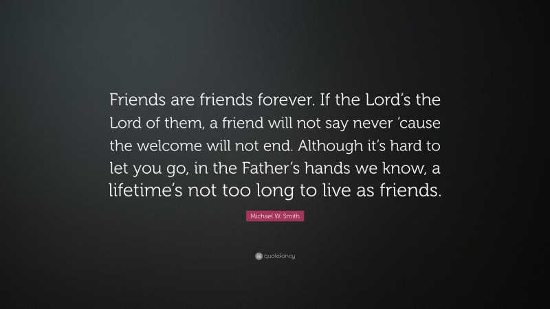 Michael W. Smith Quote: “Friends are friends forever. If the Lord’s the Lord of them, a friend will not say never ’cause the welcome will not end. Although it’s hard to let you go, in the Father’s hands we know, a lifetime’s not too long to live as friends.”