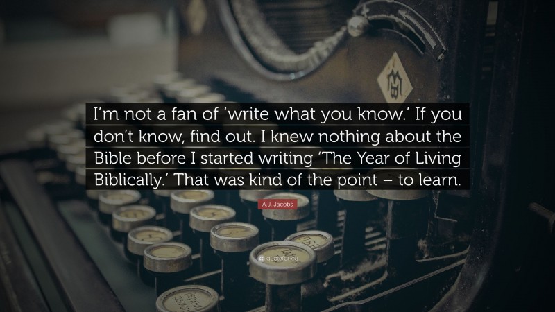 A.J. Jacobs Quote: “I’m not a fan of ‘write what you know.’ If you don’t know, find out. I knew nothing about the Bible before I started writing ‘The Year of Living Biblically.’ That was kind of the point – to learn.”