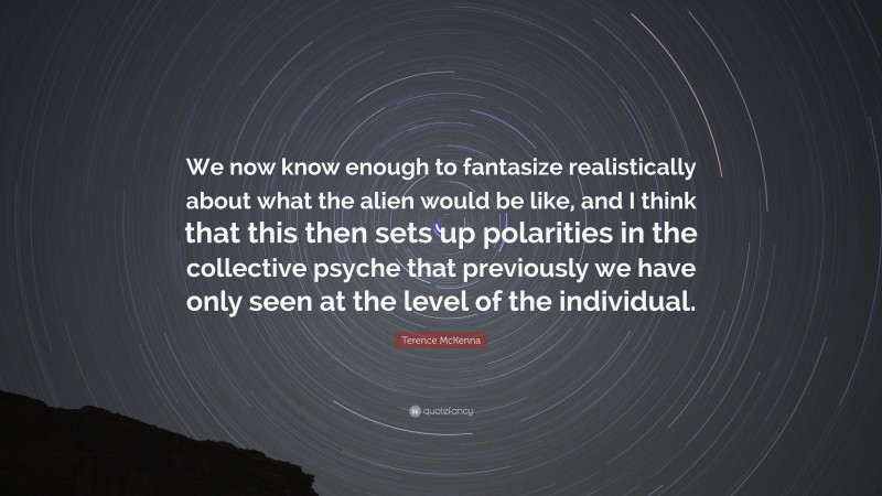 Terence McKenna Quote: “We now know enough to fantasize realistically about what the alien would be like, and I think that this then sets up polarities in the collective psyche that previously we have only seen at the level of the individual.”