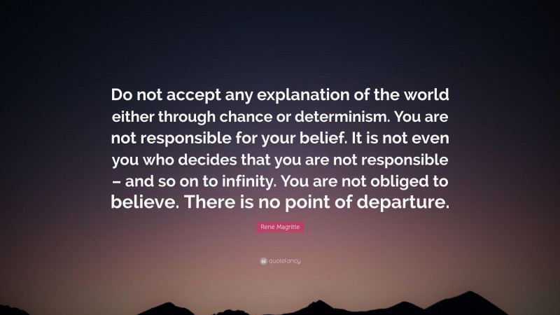 René Magritte Quote: “Do not accept any explanation of the world either through chance or determinism. You are not responsible for your belief. It is not even you who decides that you are not responsible – and so on to infinity. You are not obliged to believe. There is no point of departure.”