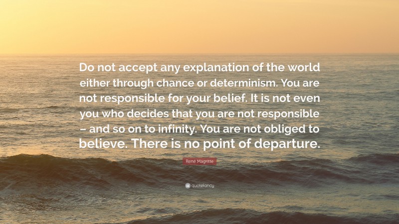 René Magritte Quote: “Do not accept any explanation of the world either through chance or determinism. You are not responsible for your belief. It is not even you who decides that you are not responsible – and so on to infinity. You are not obliged to believe. There is no point of departure.”