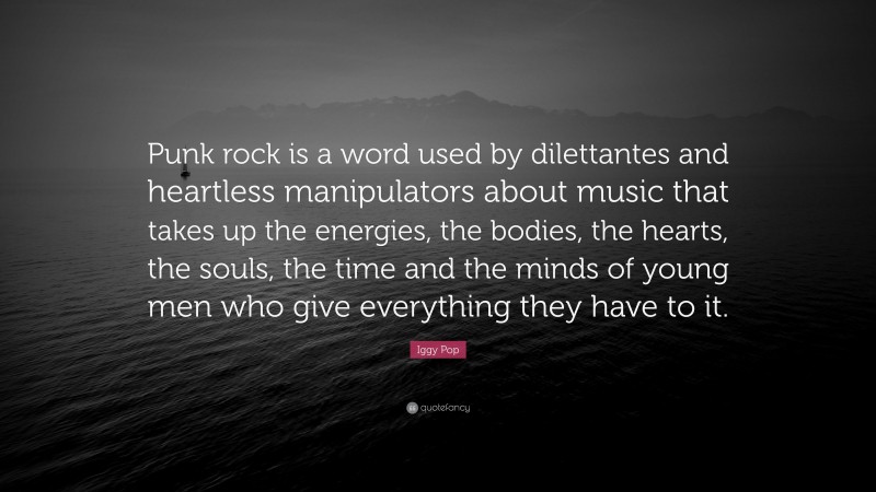 Iggy Pop Quote: “Punk rock is a word used by dilettantes and heartless manipulators about music that takes up the energies, the bodies, the hearts, the souls, the time and the minds of young men who give everything they have to it.”