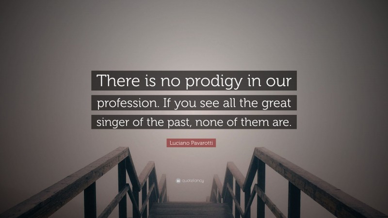 Luciano Pavarotti Quote: “There is no prodigy in our profession. If you see all the great singer of the past, none of them are.”