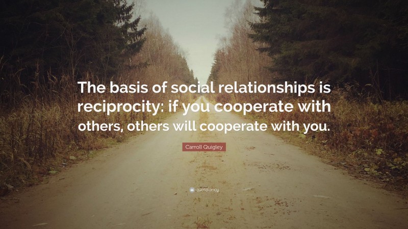 Carroll Quigley Quote: “The basis of social relationships is reciprocity: if you cooperate with others, others will cooperate with you.”