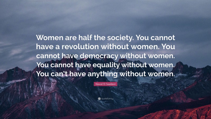 Nawal El Saadawi Quote: “Women are half the society. You cannot have a revolution without women. You cannot have democracy without women. You cannot have equality without women. You can’t have anything without women.”