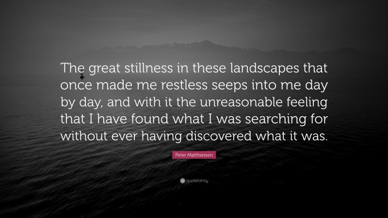 Peter Matthiessen Quote: “The great stillness in these landscapes that once made me restless seeps into me day by day, and with it the unreasonable feeling that I have found what I was searching for without ever having discovered what it was.”
