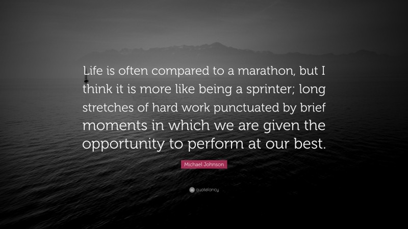 Michael Johnson Quote: “Life is often compared to a marathon, but I think it is more like being a sprinter; long stretches of hard work punctuated by brief moments in which we are given the opportunity to perform at our best.”