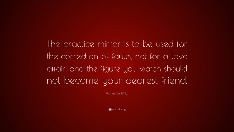Agnes De Mille Quote: “The practice mirror is to be used for the correction of faults, not for a love affair, and the figure you watch should not become your dearest friend.”