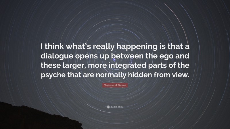 Terence McKenna Quote: “I think what’s really happening is that a dialogue opens up between the ego and these larger, more integrated parts of the psyche that are normally hidden from view.”