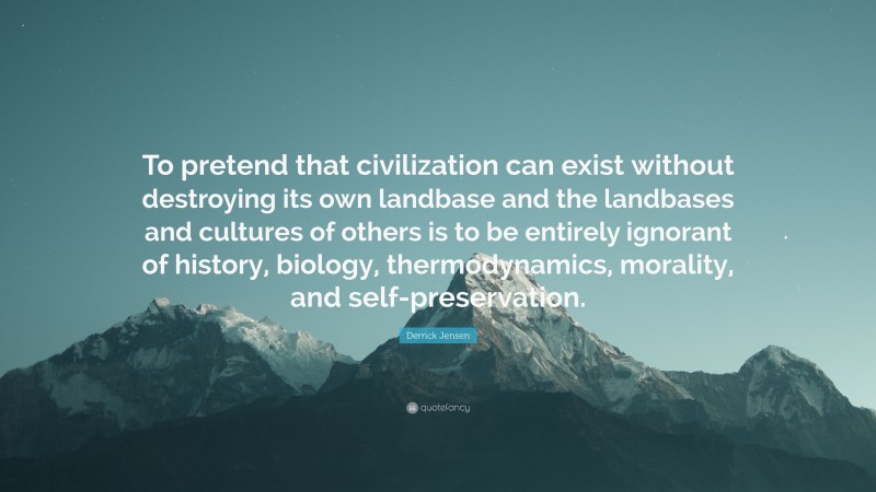 Derrick Jensen Quote: “To pretend that civilization can exist without destroying its own landbase and the landbases and cultures of others is to be entirely ignorant of history, biology, thermodynamics, morality, and self-preservation.”