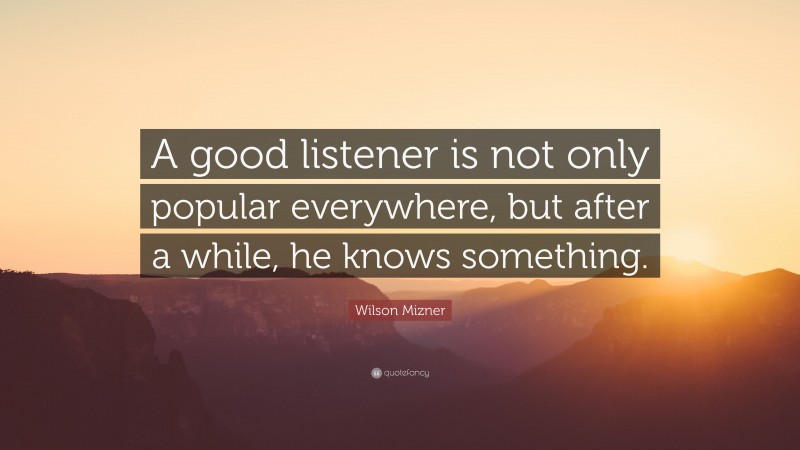 Wilson Mizner Quote: “A good listener is not only popular everywhere, but after a while, he knows something.”