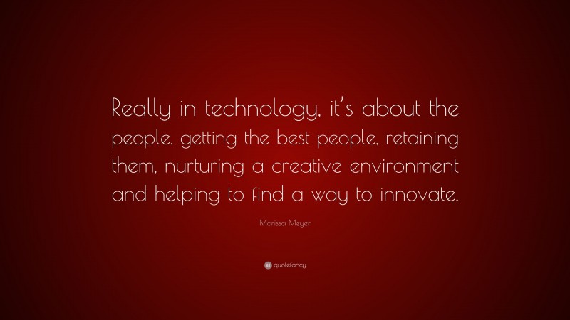 Marissa Meyer Quote: “Really in technology, it’s about the people, getting the best people, retaining them, nurturing a creative environment and helping to find a way to innovate.”