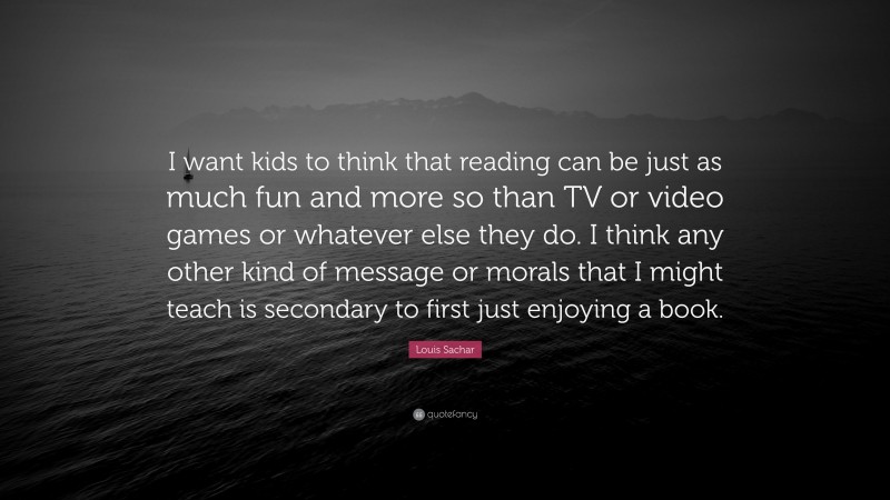 Louis Sachar Quote: “I want kids to think that reading can be just as much fun and more so than TV or video games or whatever else they do. I think any other kind of message or morals that I might teach is secondary to first just enjoying a book.”