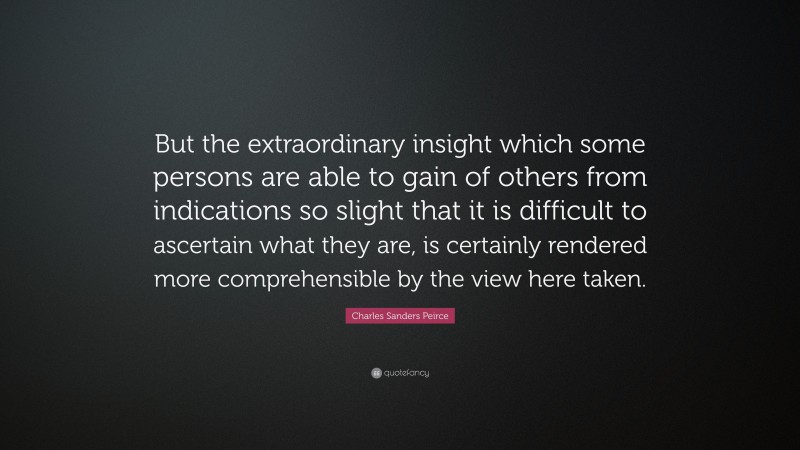 Charles Sanders Peirce Quote: “But the extraordinary insight which some persons are able to gain of others from indications so slight that it is difficult to ascertain what they are, is certainly rendered more comprehensible by the view here taken.”
