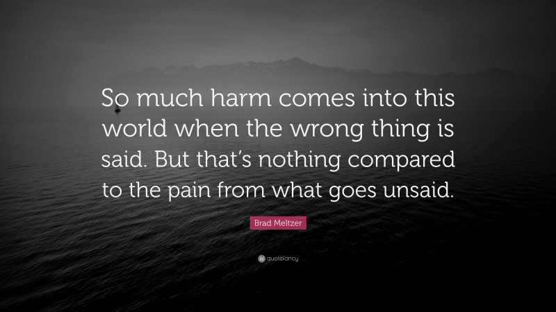 Brad Meltzer Quote: “So much harm comes into this world when the wrong thing is said. But that’s nothing compared to the pain from what goes unsaid.”