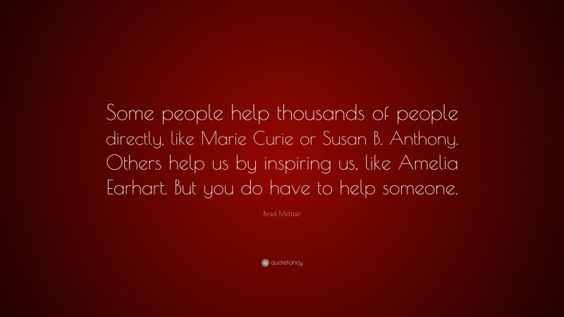 Brad Meltzer Quote: “Some people help thousands of people directly, like Marie Curie or Susan B. Anthony. Others help us by inspiring us, like Amelia Earhart. But you do have to help someone.”