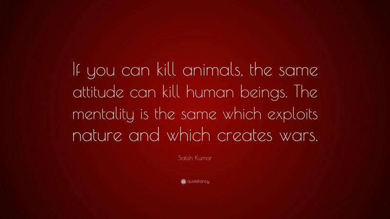 Satish Kumar Quote: “If you can kill animals, the same attitude can kill human beings. The mentality is the same which exploits nature and which creates wars.”