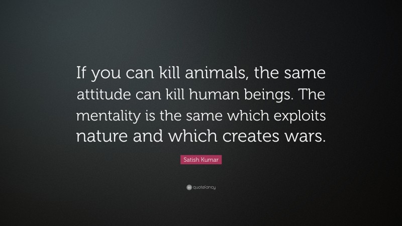 Satish Kumar Quote: “If you can kill animals, the same attitude can kill human beings. The mentality is the same which exploits nature and which creates wars.”