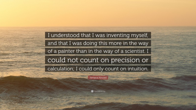 Jamaica Kincaid Quote: “I understood that I was inventing myself, and that I was doing this more in the way of a painter than in the way of a scientist. I could not count on precision or calculation; I could only count on intuition.”
