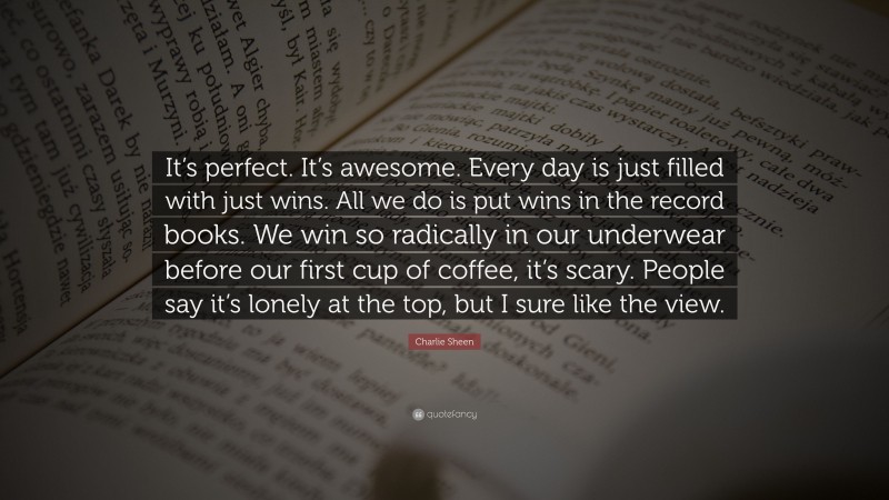Charlie Sheen Quote: “It’s perfect. It’s awesome. Every day is just filled with just wins. All we do is put wins in the record books. We win so radically in our underwear before our first cup of coffee, it’s scary. People say it’s lonely at the top, but I sure like the view.”