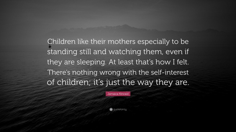 Jamaica Kincaid Quote: “Children like their mothers especially to be standing still and watching them, even if they are sleeping. At least that’s how I felt. There’s nothing wrong with the self-interest of children; it’s just the way they are.”