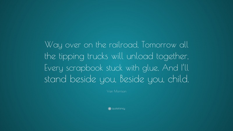 Van Morrison Quote: “Way over on the railroad, Tomorrow all the tipping trucks will unload together, Every scrapbook stuck with glue, And I’ll stand beside you, Beside you, child.”