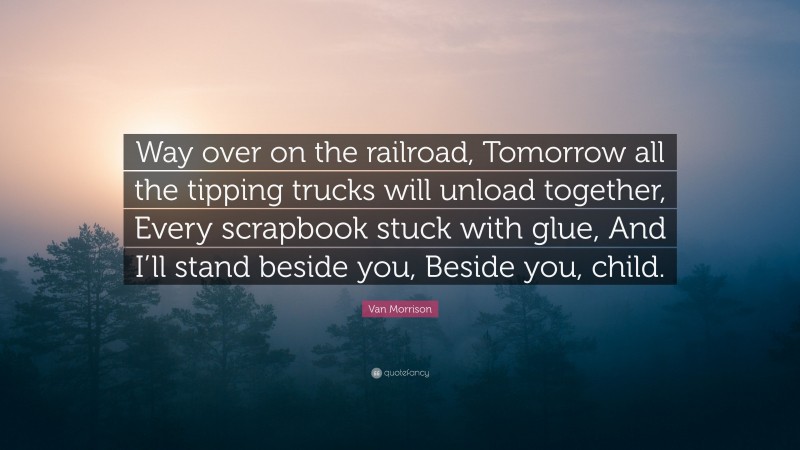 Van Morrison Quote: “Way over on the railroad, Tomorrow all the tipping trucks will unload together, Every scrapbook stuck with glue, And I’ll stand beside you, Beside you, child.”