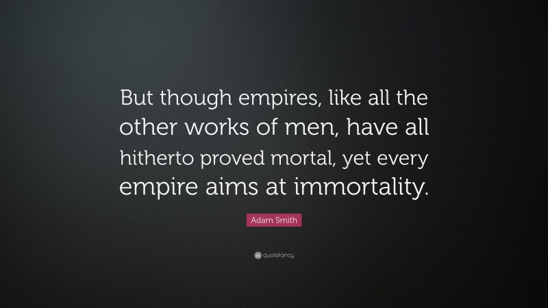 Adam Smith Quote: “But though empires, like all the other works of men, have all hitherto proved mortal, yet every empire aims at immortality.”