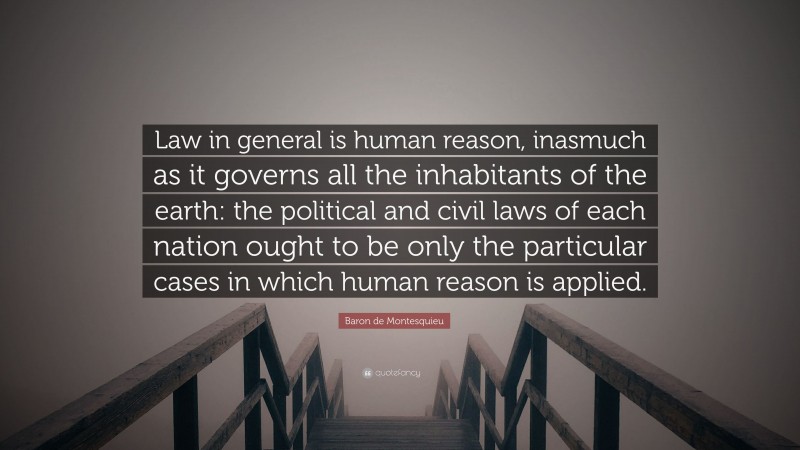 Baron de Montesquieu Quote: “Law in general is human reason, inasmuch as it governs all the inhabitants of the earth: the political and civil laws of each nation ought to be only the particular cases in which human reason is applied.”