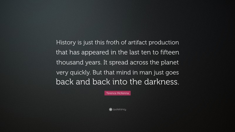 Terence McKenna Quote: “History is just this froth of artifact production that has appeared in the last ten to fifteen thousand years. It spread across the planet very quickly. But that mind in man just goes back and back into the darkness.”