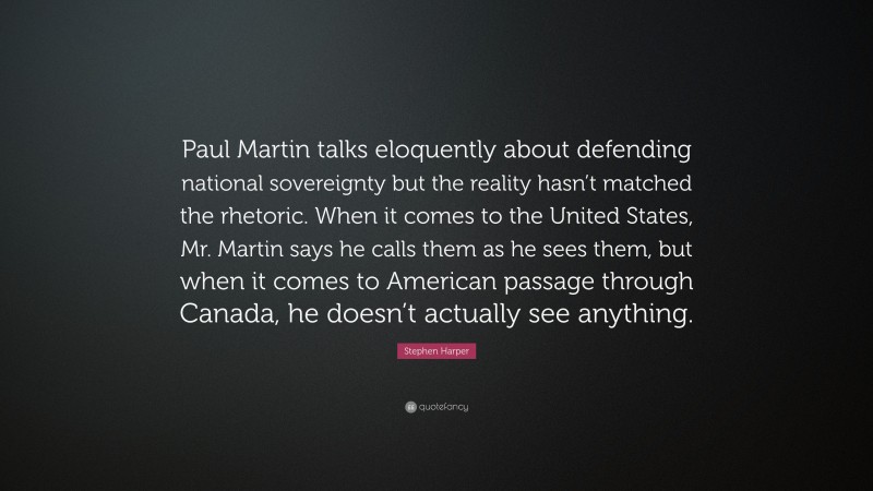 Stephen Harper Quote: “Paul Martin talks eloquently about defending national sovereignty but the reality hasn’t matched the rhetoric. When it comes to the United States, Mr. Martin says he calls them as he sees them, but when it comes to American passage through Canada, he doesn’t actually see anything.”