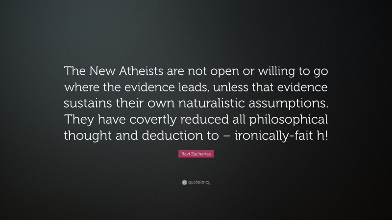 Ravi Zacharias Quote: “The New Atheists are not open or willing to go where the evidence leads, unless that evidence sustains their own naturalistic assumptions. They have covertly reduced all philosophical thought and deduction to – ironically-fait h!”