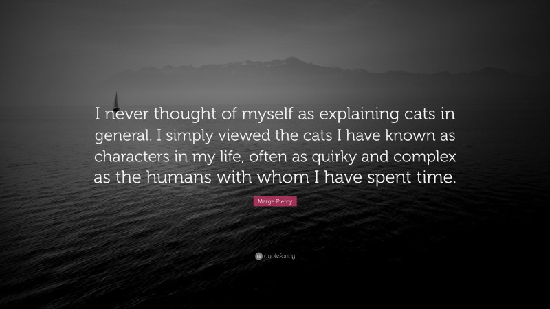 Marge Piercy Quote: “I never thought of myself as explaining cats in general. I simply viewed the cats I have known as characters in my life, often as quirky and complex as the humans with whom I have spent time.”