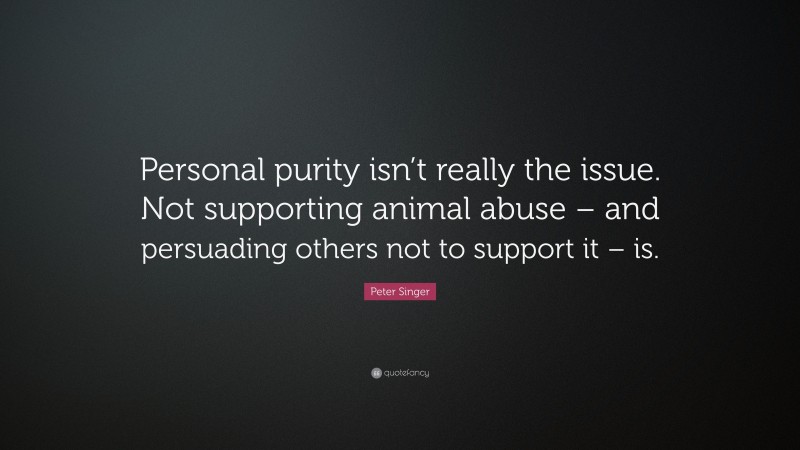 Peter Singer Quote: “Personal purity isn’t really the issue. Not supporting animal abuse – and persuading others not to support it – is.”