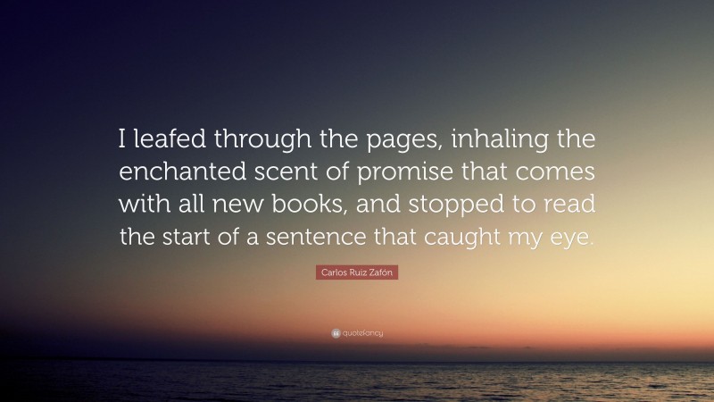 Carlos Ruiz Zafón Quote: “I leafed through the pages, inhaling the enchanted scent of promise that comes with all new books, and stopped to read the start of a sentence that caught my eye.”