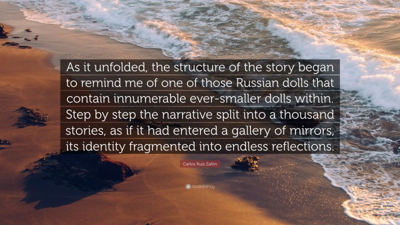 Carlos Ruiz Zafón Quote: “As it unfolded, the structure of the story began to remind me of one of those Russian dolls that contain innumerable ever-smaller dolls within. Step by step the narrative split into a thousand stories, as if it had entered a gallery of mirrors, its identity fragmented into endless reflections.”