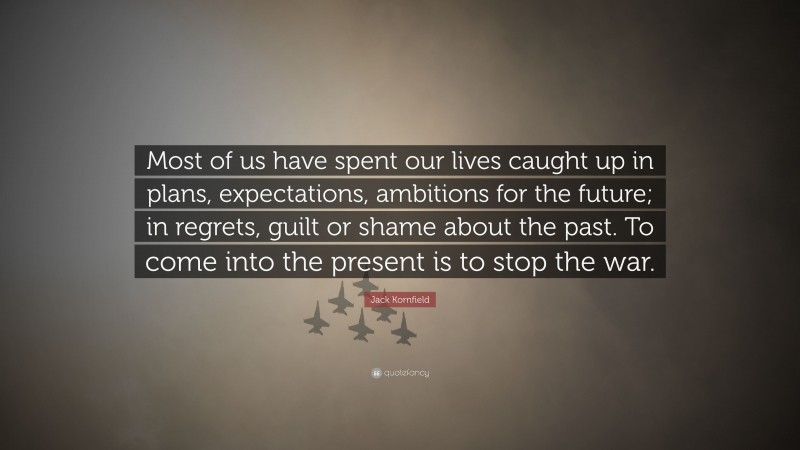 Jack Kornfield Quote: “Most of us have spent our lives caught up in plans, expectations, ambitions for the future; in regrets, guilt or shame about the past. To come into the present is to stop the war.”