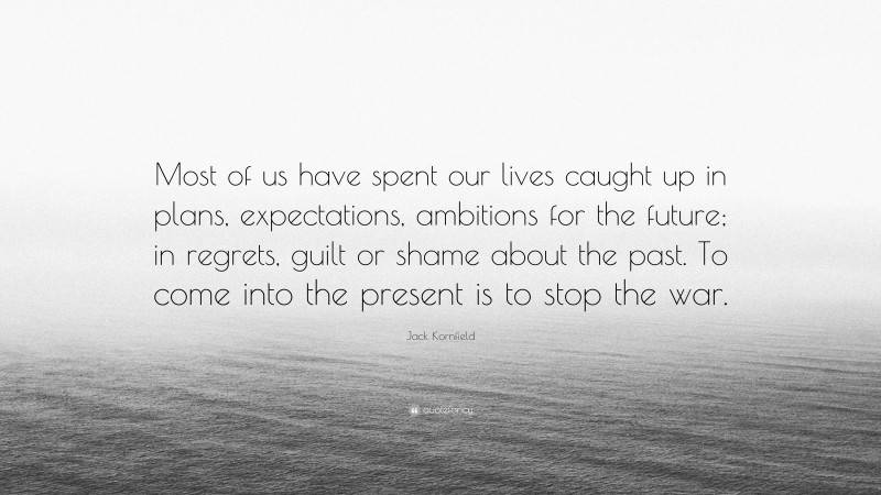 Jack Kornfield Quote: “Most of us have spent our lives caught up in plans, expectations, ambitions for the future; in regrets, guilt or shame about the past. To come into the present is to stop the war.”