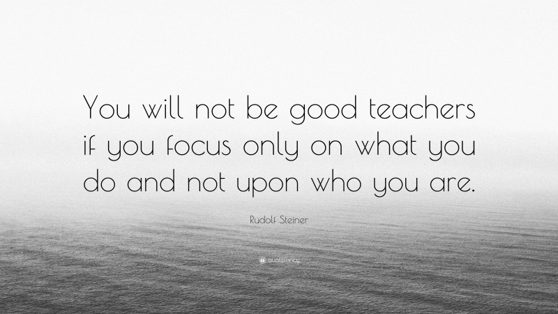 Rudolf Steiner Quote: “You will not be good teachers if you focus only on what you do and not upon who you are.”
