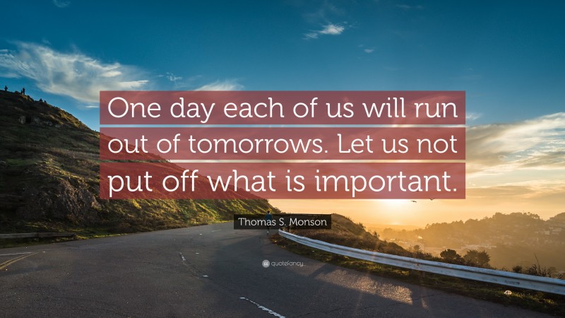 Thomas S. Monson Quote: “One day each of us will run out of tomorrows. Let us not put off what is important.”