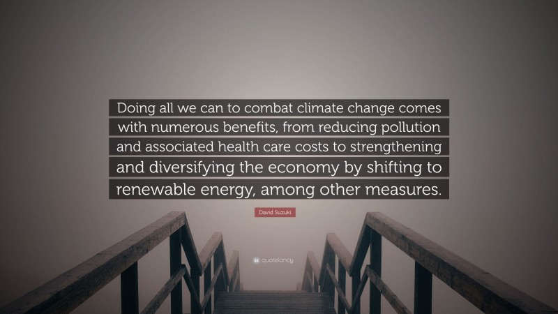 David Suzuki Quote: “Doing all we can to combat climate change comes with numerous benefits, from reducing pollution and associated health care costs to strengthening and diversifying the economy by shifting to renewable energy, among other measures.”