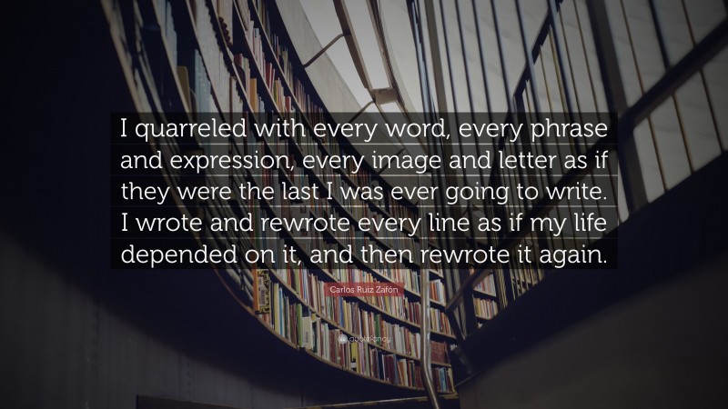 Carlos Ruiz Zafón Quote: “I quarreled with every word, every phrase and expression, every image and letter as if they were the last I was ever going to write. I wrote and rewrote every line as if my life depended on it, and then rewrote it again.”
