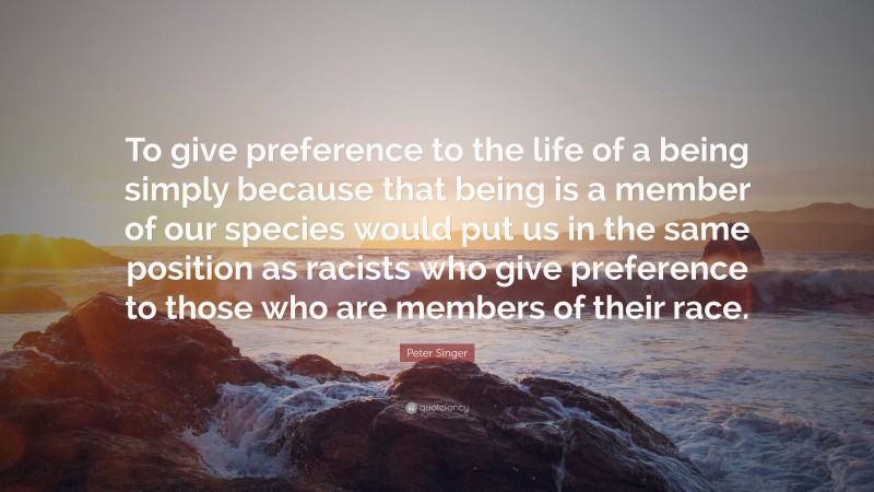 Peter Singer Quote: “To give preference to the life of a being simply because that being is a member of our species would put us in the same position as racists who give preference to those who are members of their race.”