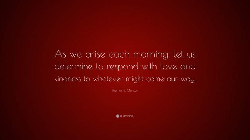 Thomas S. Monson Quote: “As we arise each morning, let us determine to respond with love and kindness to whatever might come our way.”