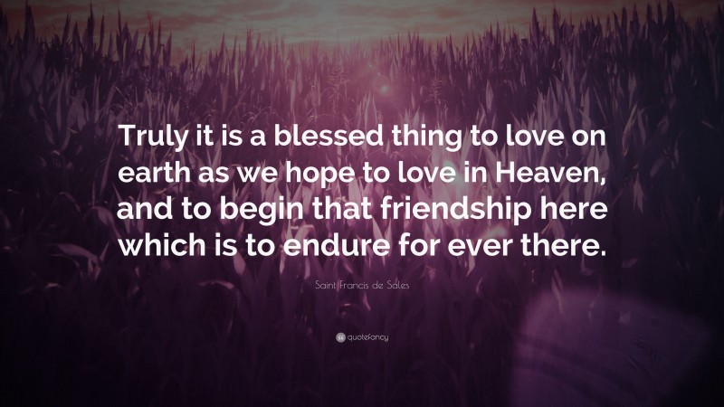 Saint Francis de Sales Quote: “Truly it is a blessed thing to love on earth as we hope to love in Heaven, and to begin that friendship here which is to endure for ever there.”