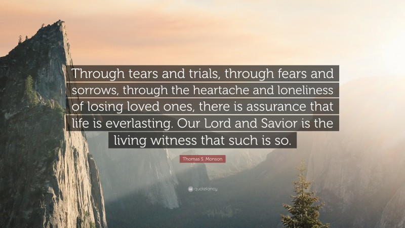 Thomas S. Monson Quote: “Through tears and trials, through fears and sorrows, through the heartache and loneliness of losing loved ones, there is assurance that life is everlasting. Our Lord and Savior is the living witness that such is so.”