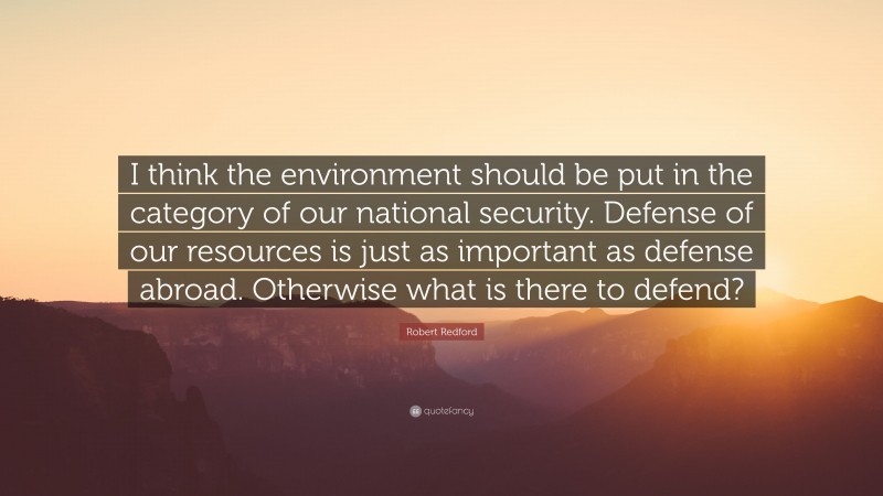 Robert Redford Quote: “I think the environment should be put in the category of our national security. Defense of our resources is just as important as defense abroad. Otherwise what is there to defend?”