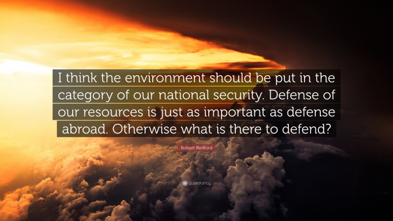 Robert Redford Quote: “I think the environment should be put in the category of our national security. Defense of our resources is just as important as defense abroad. Otherwise what is there to defend?”